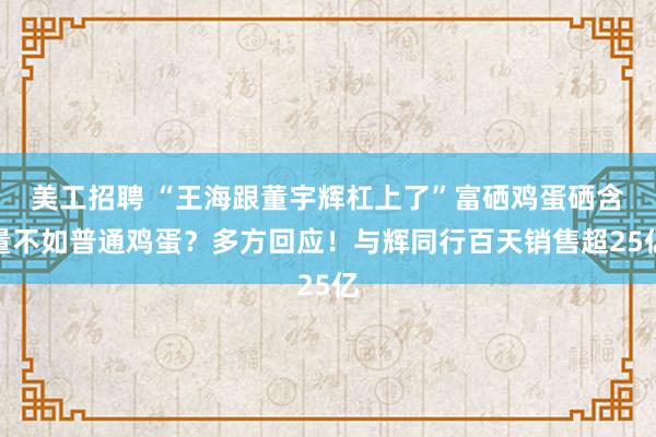 美工招聘 “王海跟董宇辉杠上了”富硒鸡蛋硒含量不如普通鸡蛋？多方回应！与辉同行百天销售超25亿